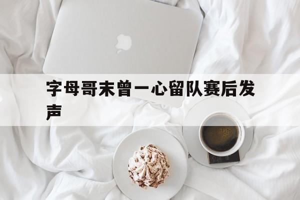 字母哥末曾一心留队赛后发声(字母哥谈本场比赛失利) 字母哥末曾一心留队赛后发声(字母哥谈本场比赛失利)